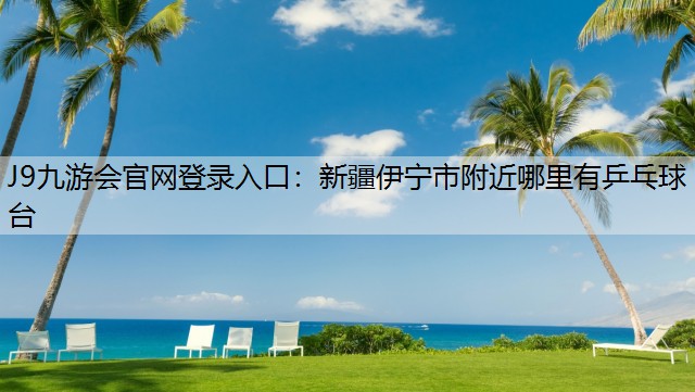 J9九游会官网登录入口：新疆伊宁市附近哪里有乒乓球台