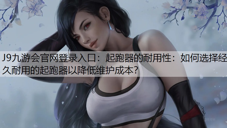 J9九游会官网登录入口：起跑器的耐用性：如何选择经久耐用的起跑器以降低维护成本？